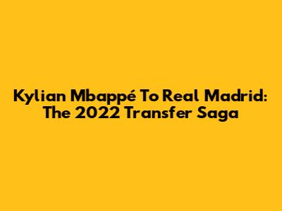 Kylian Mbappé To Real Madrid: The 2022 Transfer Saga