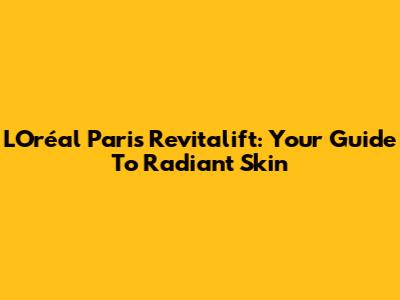 L'Oréal Paris Revitalift: Your Guide To Radiant Skin