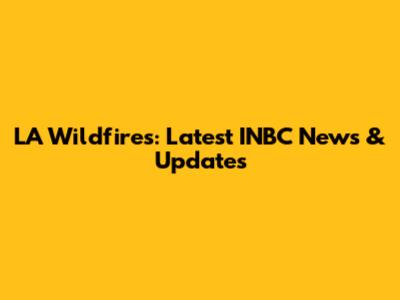 LA Wildfires: Latest INBC News & Updates