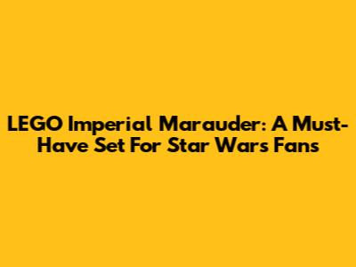 LEGO Imperial Marauder: A Must-Have Set For Star Wars Fans
