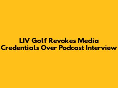 LIV Golf Revokes Media Credentials Over Podcast Interview