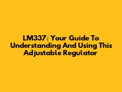 LM337: Your Guide To Understanding And Using This Adjustable Regulator