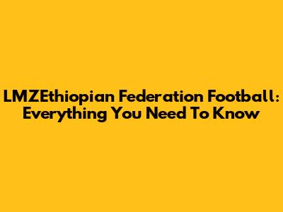 LMZEthiopian Federation Football: Everything You Need To Know