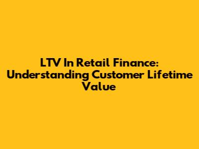 LTV In Retail Finance: Understanding Customer Lifetime Value