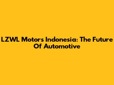 LZWL Motors Indonesia: The Future Of Automotive