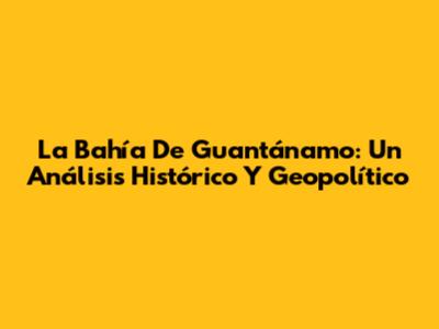 La Bahía De Guantánamo: Un Análisis Histórico Y Geopolítico