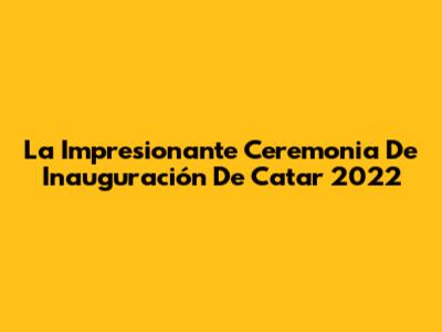 La Impresionante Ceremonia De Inauguración De Catar 2022