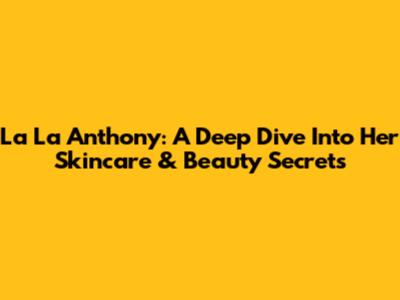 La La Anthony: A Deep Dive Into Her Skincare & Beauty Secrets