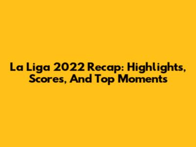 La Liga 2022 Recap: Highlights, Scores, And Top Moments