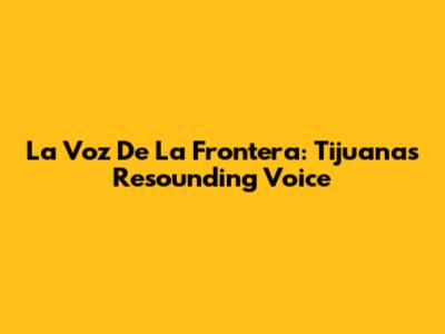 La Voz De La Frontera: Tijuana's Resounding Voice