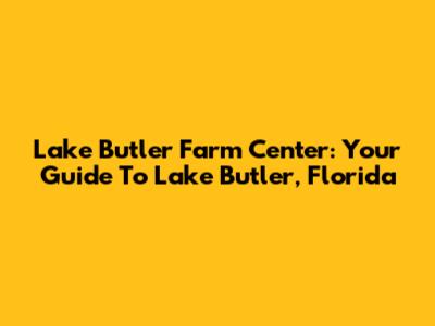 Lake Butler Farm Center: Your Guide To Lake Butler, Florida