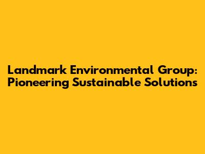Landmark Environmental Group: Pioneering Sustainable Solutions