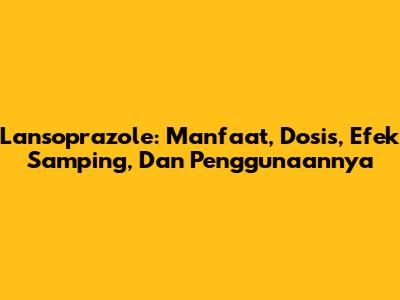 Lansoprazole: Manfaat, Dosis, Efek Samping, Dan Penggunaannya