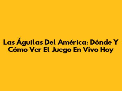 Las Águilas Del América: Dónde Y Cómo Ver El Juego En Vivo Hoy
