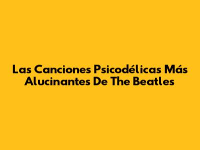 Las Canciones Psicodélicas Más Alucinantes De The Beatles