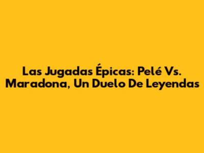 Las Jugadas Épicas: Pelé Vs. Maradona, Un Duelo De Leyendas