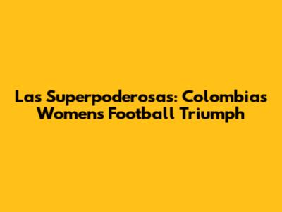 Las Superpoderosas: Colombia's Women's Football Triumph