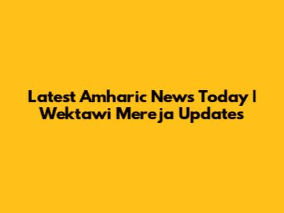 Latest Amharic News Today | Wektawi Mereja Updates