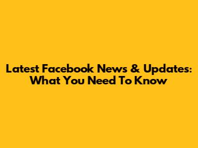 Latest Facebook News & Updates: What You Need To Know