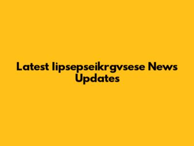 Latest Iipsepseikrgvsese News Updates