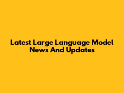 Latest Large Language Model News And Updates