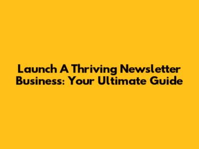 Launch A Thriving Newsletter Business: Your Ultimate Guide
