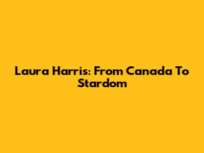 Laura Harris: From Canada To Stardom