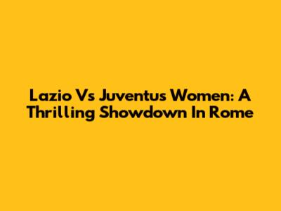 Lazio Vs Juventus Women: A Thrilling Showdown In Rome