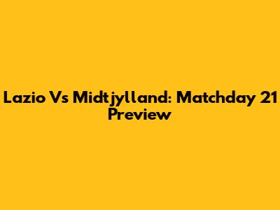 Lazio Vs Midtjylland: Matchday 21 Preview