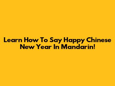 Learn How To Say Happy Chinese New Year In Mandarin!