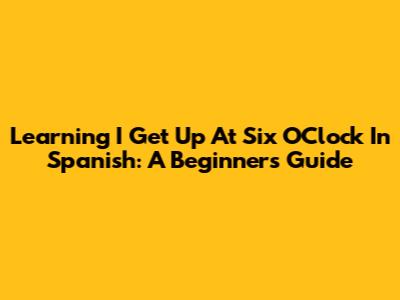 Learning "I Get Up At Six O'Clock" In Spanish: A Beginner's Guide