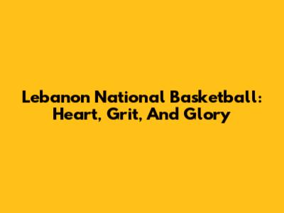 Lebanon National Basketball: Heart, Grit, And Glory