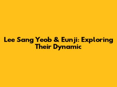 Lee Sang Yeob & Eunji: Exploring Their Dynamic