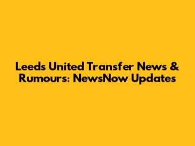 Leeds United Transfer News & Rumours: NewsNow Updates