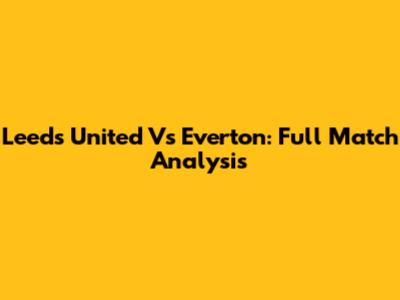 Leeds United Vs Everton: Full Match Analysis