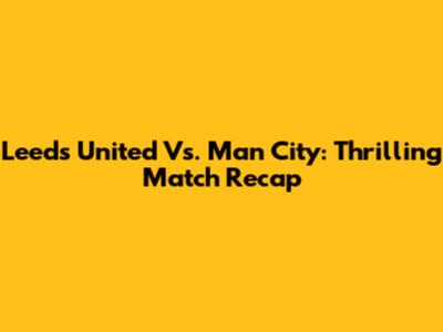 Leeds United Vs. Man City: Thrilling Match Recap