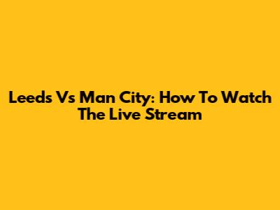 Leeds Vs Man City: How To Watch The Live Stream