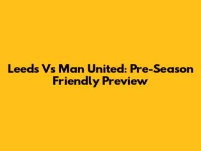 Leeds Vs Man United: Pre-Season Friendly Preview
