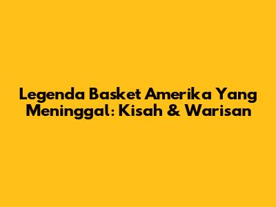 Legenda Basket Amerika Yang Meninggal: Kisah & Warisan