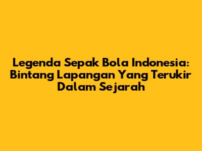 Legenda Sepak Bola Indonesia: Bintang Lapangan Yang Terukir Dalam Sejarah