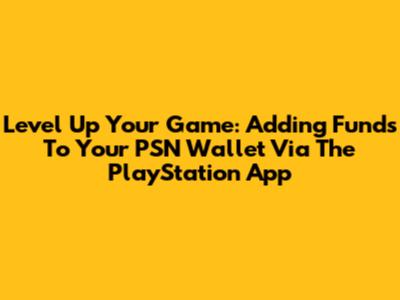 Level Up Your Game: Adding Funds To Your PSN Wallet Via The PlayStation App
