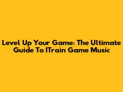 Level Up Your Game: The Ultimate Guide To ITrain Game Music