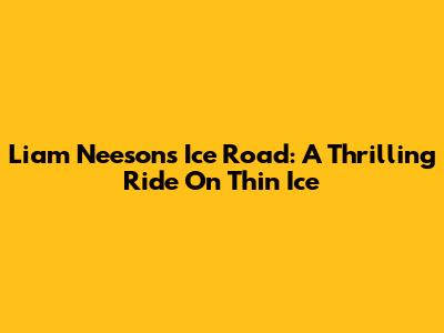 Liam Neeson's Ice Road: A Thrilling Ride On Thin Ice