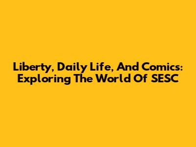 Liberty, Daily Life, And Comics: Exploring The World Of SESC
