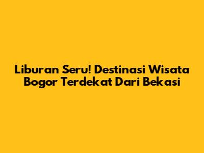 Liburan Seru! Destinasi Wisata Bogor Terdekat Dari Bekasi