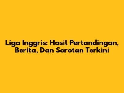 Liga Inggris: Hasil Pertandingan, Berita, Dan Sorotan Terkini