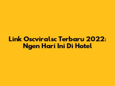 Link Oscviralsc Terbaru 2022: Ngen Hari Ini Di Hotel