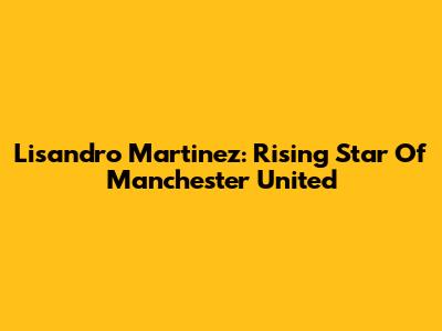 Lisandro Martinez: Rising Star Of Manchester United