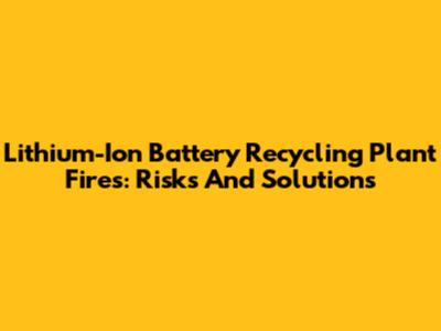 Lithium-Ion Battery Recycling Plant Fires: Risks And Solutions