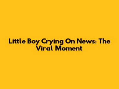 Little Boy Crying On News: The Viral Moment
